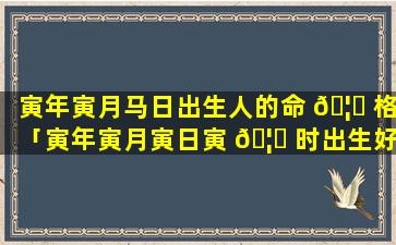 寅年寅月马日出生人的命 🦄 格「寅年寅月寅日寅 🦈 时出生好吗」